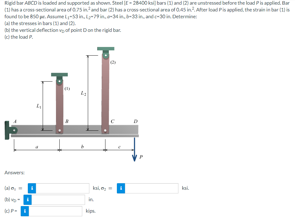 Rigid bar ABCD is loaded and supported as shown. Steel [E = 28400 ksi] bars (1) and (2) are unstressed before the load P is applied. Bar
(1) has a cross-sectional area of 0.75 in.² and bar (2) has a cross-sectional area of 0.45 in.². After load P is applied, the strain in bar (1) is
found to be 850 μe. Assume L₁-53 in., L₂-79 in., a-34 in., b-33 in., and c-30 in. Determine:
(a) the stresses in bars (1) and (2).
(b) the vertical deflection VD of point D on the rigid bar.
(c) the load P.
(2)
(1)
LI
B
C
A
Answers:
(a) σ₁ =
(b) VD =
(c) P=
i
i
L2
b
ksi, 0₂ =
in.
kips.
i
D
P
ksi.