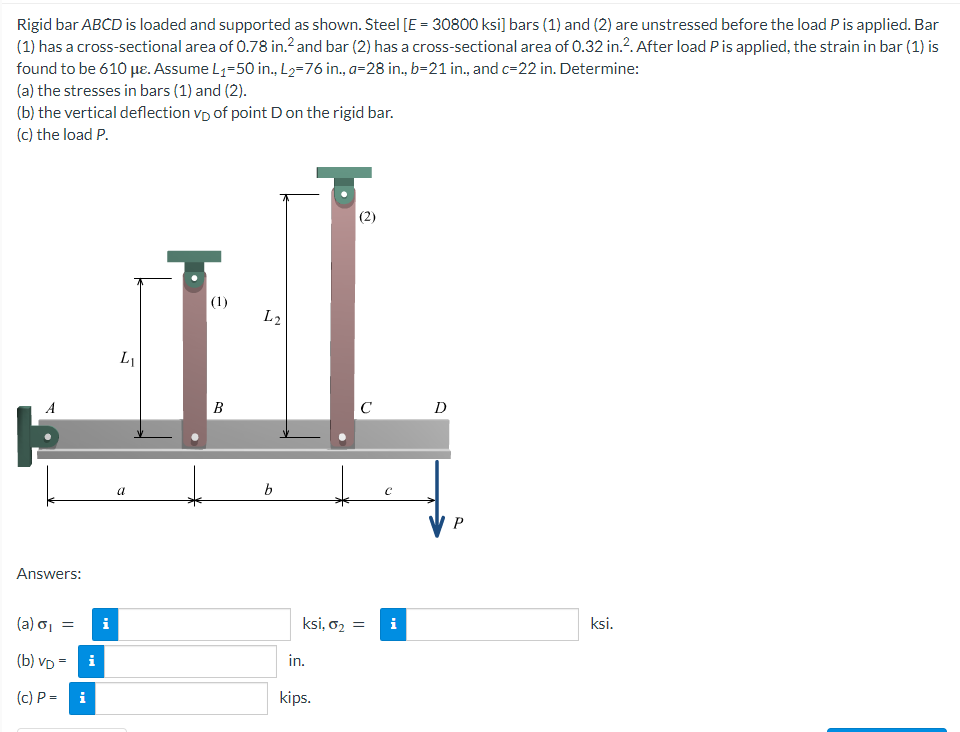 Rigid bar ABCD is loaded and supported as shown. Steel [E = 30800 ksi] bars (1) and (2) are unstressed before the load P is applied. Bar
(1) has a cross-sectional area of 0.78 in.2 and bar (2) has a cross-sectional area of 0.32 in.². After load P is applied, the strain in bar (1) is
found to be 610 με. Assume L₁-50 in., L₂=76 in., a=28 in., b-21 in., and c-22 in. Determine:
(a) the stresses in bars (1) and (2).
(b) the vertical deflection vp of point D on the rigid bar.
(c) the load P.
(2)
(1)
L₁
B
a
A
Answers:
(a) σ₁ =
(b) VD=
(c) P =
i
i
i
L2
b
C
ksi, 0₂ =
in.
kips.
C
i
D
P
ksi.