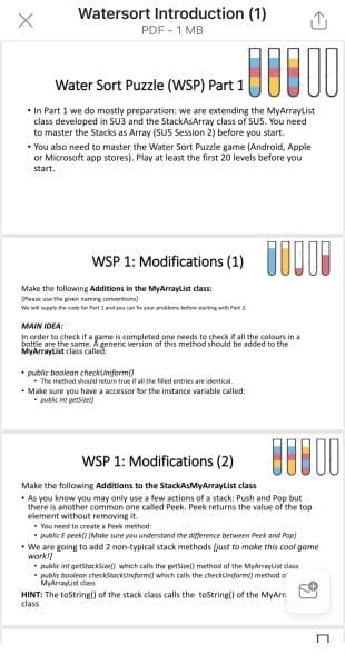 Watersort Introduction (1)
PDF - 1 MB
Water Sort Puzzle (WSP) Part 1
• In Part 1 we do mostly preparation: we are extending the MyArraylist
class developed in SU3 and the StackAsArray class of SUS. You need
to master the Stacks as Array (SUS Session 2) before you start.
• You also need to master the Water Sort Puzzie game (Android, Apple
or Microsoft app stores). Play at least the first 20 levels before you
start.
WSP 1: Modifications (1) UUI
Make the following Additions in the MyArraylist class:
Mease use the piven naming convertiora
We wi mep the code far Pn 1 end ye an ta ver rblero befare sartng wih Periz
MAIN IDEA:
In order to check if a game is completed one needs to check f all the colours in a
bottle are the same. generic version of this method should be added to the
MyArraylist class called
• public boolean checkuniform()
The method should return true if all the fled entries are identical.
• Make sure you have a accessor for the instance variable called:
* pubic int getsioel)
WSP 1: Modifications (2)
Make the following Additions to the StackAsMyArrayList class
• As you know you may only use a few actions of a stack: Push and Pop but
there is another common one called Peek. Peek returns the value of the top
element without removing it.
• You need to create a Peek method:
* public E peek (Make sure you understond the difference between Peek and Pop)
• We are going to add 2 non-typical stack methods (just to make this cool game
work!
public int getstacksine which cals the getsiel) method of the Myaraylist dass
*public booinan checkStackinform) which calls the checkinform) method o
Myarraylist dass
HINT: The toString0 of the stack class calls the tostring() of the MyArr.
class
