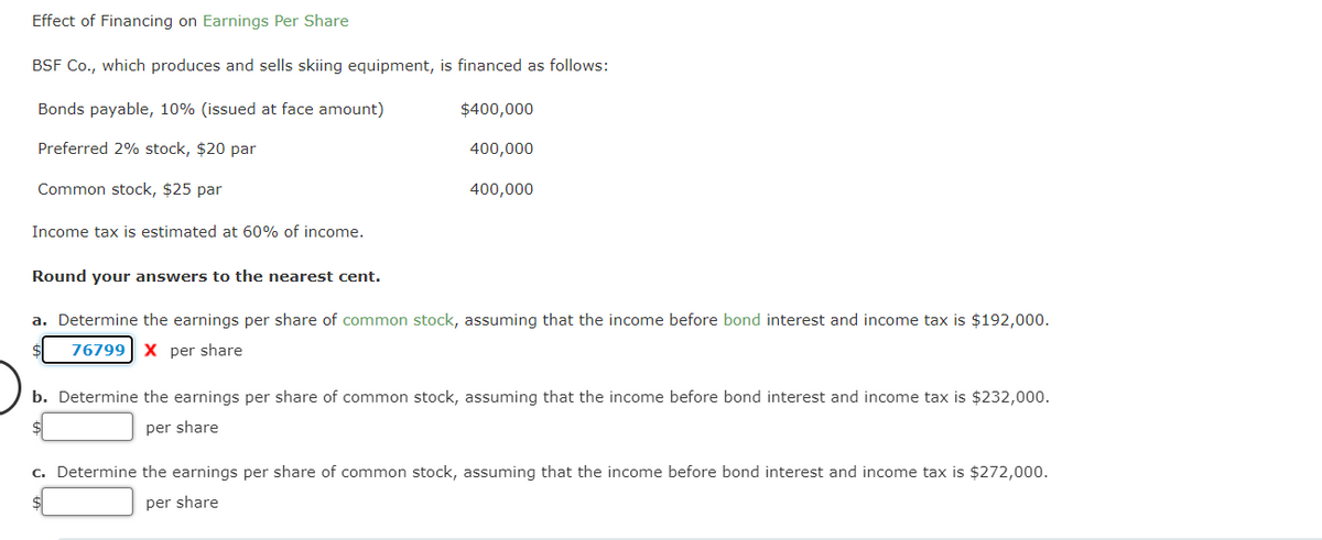 Effect of Financing on Earnings Per Share
BSF Co., which produces and sells skiing equipment, is financed as follows:
Bonds payable, 10% (issued at face amount)
Preferred 2% stock, $20 par
Common stock, $25 par
Income tax is estimated at 60% of income.
$400,000
400,000
400,000
Round your answers to the nearest cent.
a. Determine the earnings per share of common stock, assuming that the income before bond interest and income tax is $192,000.
76799 X per share
b. Determine the earnings per share of common stock, assuming that the income before bond interest and income tax is $232,000.
per share
c. Determine the earnings per share of common stock, assuming that the income before bond interest and income tax is $272,000.
per share