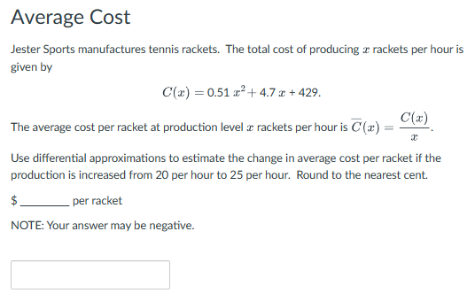Average Cost
Jester Sports manufactures tennis rackets. The total cost of producing a rackets per hour is
given by
C(x) = 0.51 x² + 4.7 x + 429.
The average cost per racket at production level a rackets per hour is C'(x) =
C(x)
Use differential approximations to estimate the change in average cost per racket if the
production is increased from 20 per hour to 25 per hour. Round to the nearest cent.
$
per racket
NOTE: Your answer may be negative.