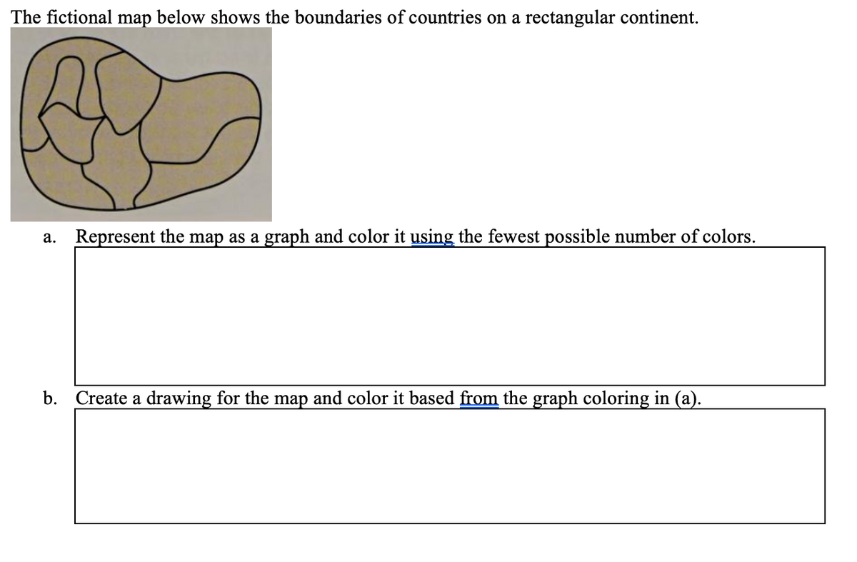 The fictional map below shows the boundaries of countries on a rectangular continent.
a. Represent the map as a graph and color it using the fewest possible number of colors.
b. Create a drawing for the map and color it based from the graph coloring in (a).