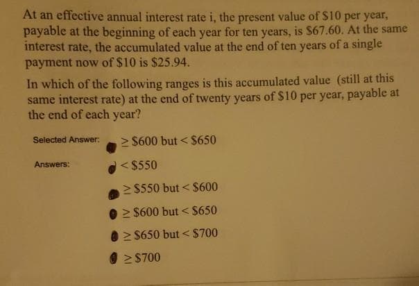 At an effective annual interest rate i, the present value of S10 per year,
payable at the beginning of each year for ten years, is $67.60. At the same
interest rate, the accumulated value at the end of ten years of a single
payment now of $10 is $25.94.
In which of the following ranges is this accumulated value (still at this
same interest rate) at the end of twenty years of $10 per year, payable at
the end of each year?
Selected Answer:
> $600 but < $650
< $550
Answers:
> $550 but < $600
> $600 but < $650
0 2 $650 but < $700
> $700

