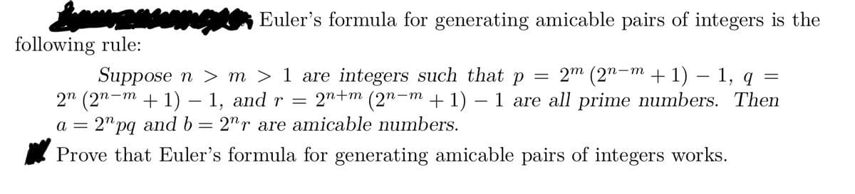 Euler's formula for generating amicable pairs of integers is the
following rule:
Suppose n > m > 1 are integers such that p = 2m (2n-m + 1) 1, q =
2n (2n−m + 1) − 1, and r = 2n+m (2n−m + 1) – 1 are all prime numbers. Then
a = 2" pq and b 2nr are amicable numbers.
Prove that Euler's formula for generating amicable pairs of integers works.
=