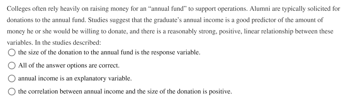 Colleges often rely heavily on raising money for an “annual fund" to support operations. Alumni are typically solicited for
donations to the annual fund. Studies suggest that the graduate's annual income is a good predictor of the amount of
money he or she would be willing to donate, and there is a reasonably strong, positive, linear relationship between these
variables. In the studies described:
the size of the donation to the annual fund is the response variable.
All of the answer options are correct.
annual income is an explanatory variable.
the correlation between annual income and the size of the donation is positive.
