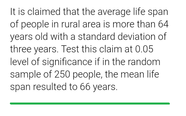 It is claimed that the average life span
of people in rural area is more than 64
years old with a standard deviation of
three years. Test this claim at 0.05
level of significance if in the random
sample of 250 people, the mean life
span resulted to 66 years.