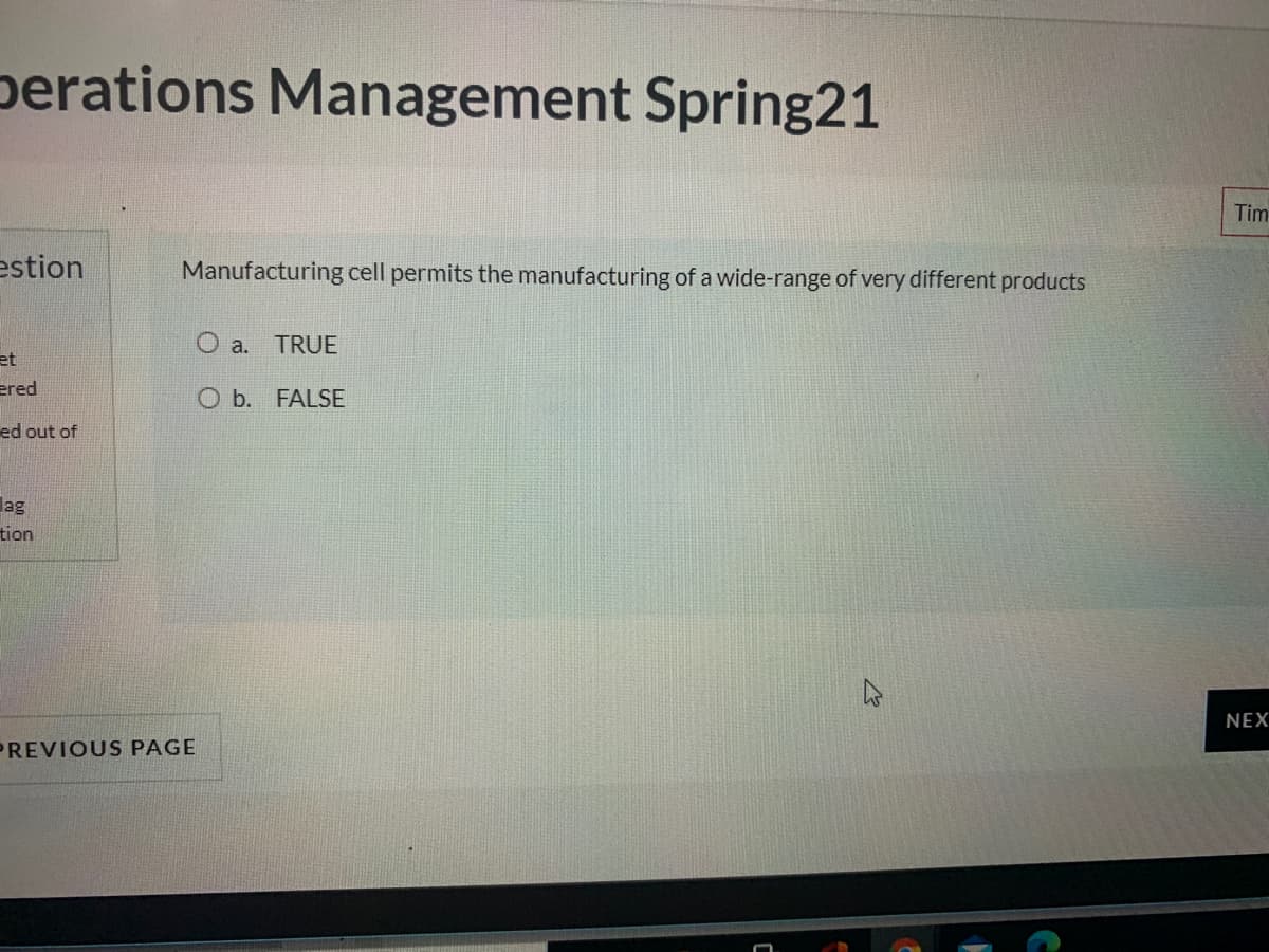 perations Management Spring21
Tim
estion
Manufacturing cell permits the manufacturing of a wide-range of very different products
O a.
TRUE
et
ered
O b. FALSE
ed out of
lag
tion
NEX
PREVIOUS PAGE
