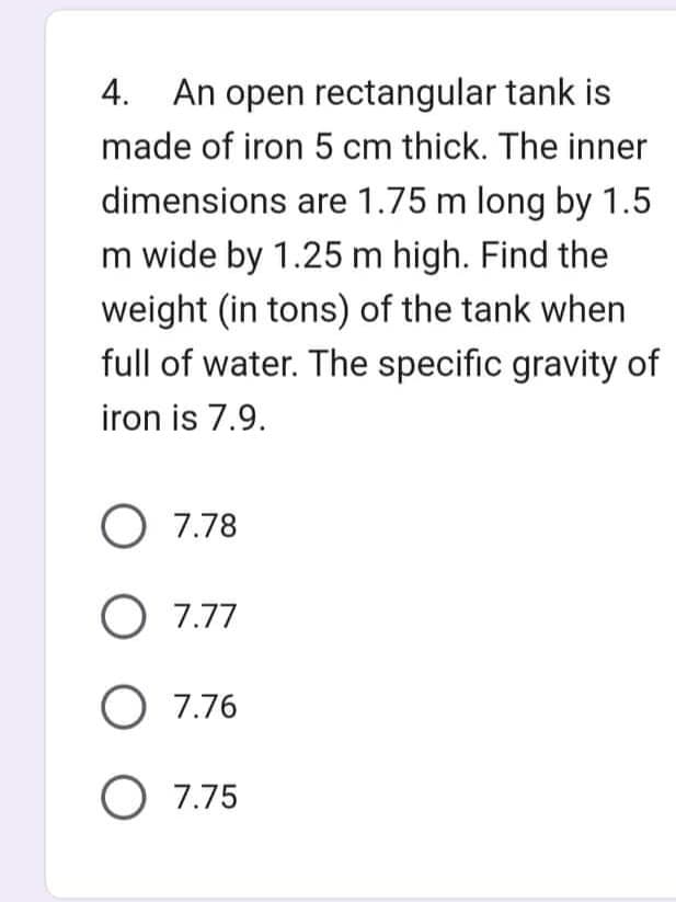 4. An open rectangular tank is
made of iron 5 cm thick. The inner
dimensions are 1.75 m long by 1.5
m wide by 1.25 m high. Find the
weight (in tons) of the tank when
full of water. The specific gravity of
iron is 7.9.
O 7.78
O 7.77
O 7.76
O 7.75