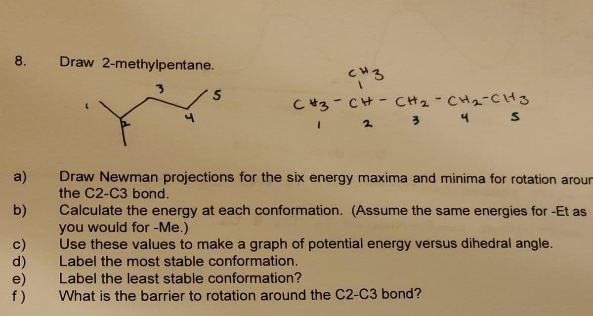 8.
a)
b)
f)
Draw 2-methylpentane.
3
5
CH3
CH3 CH CHỈ CHÍ CH3
1
2
3
4 S
-
Draw Newman projections for the six energy maxima and minima for rotation arour
the C2-C3 bond.
Calculate the energy at each conformation. (Assume the same energies for -Et as
you would for -Me.)
Use these values to make a graph of potential energy versus dihedral angle.
Label the most stable conformation.
Label the least stable conformation?
What is the barrier to rotation around the C2-C3 bond?