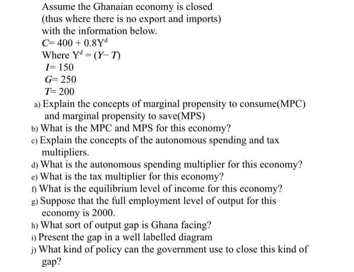 Assume the Ghanaian economy is closed
(thus where there is no export and imports)
with the information below.
C= 400+ 0.8Yd
Where Y (Y-T)
I= 150
G= 250
T= 200
a) Explain the concepts of marginal propensity to consume(MPC)
and marginal propensity to save(MPS)
b) What is the MPC and MPS for this economy?
c) Explain the concepts of the autonomous spending and tax
multipliers.
d) What is the autonomous spending multiplier for this economy?
e) What is the tax multiplier for this economy?
f) What is the equilibrium level of income for this economy?
g) Suppose that the full employment level of output for this
economy is 2000.
h) What sort of output gap is Ghana facing?
i) Present the gap in a well labelled diagram
j) What kind of policy can the government use to close this kind of
gap?