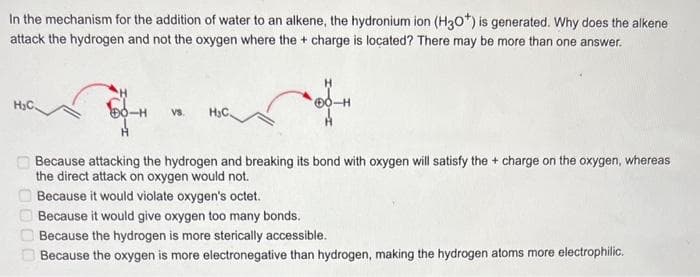 In the mechanism for the addition of water to an alkene, the hydronium ion (H3O*) is generated. Why does the alkene
attack the hydrogen and not the oxygen where the + charge i located? There may be more than one answer.
H₂C
000
vs.
H₂C
40-H
A
Because attacking the hydrogen and breaking its bond with oxygen will satisfy the + charge on the oxygen, whereas
the direct attack on oxygen would not.
Because it would violate oxygen's octet.
Because it would give oxygen too many bonds.
Because the hydrogen is more sterically accessible.
Because the oxygen is more electronegative than hydrogen, making the hydrogen atoms more electrophilic.