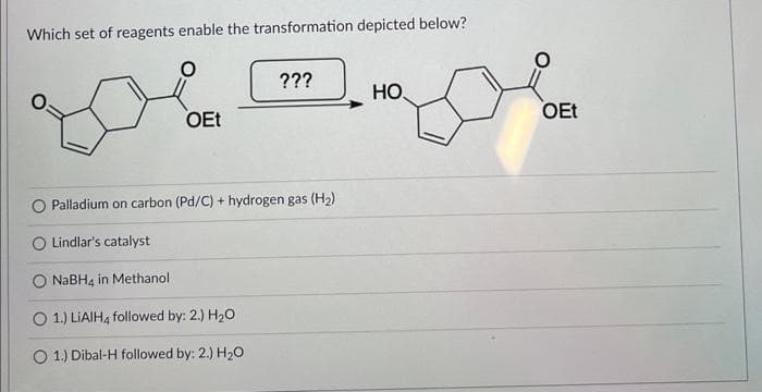Which set of reagents enable the transformation depicted below?
OEt
???
O Palladium on carbon (Pd/C) + hydrogen gas (H₂)
O Lindlar's catalyst
NaBH4 in Methanol
O 1.) LiAlH4 followed by: 2.) H₂O
O 1.) Dibal-H followed by: 2.) H₂O
HO
OEt