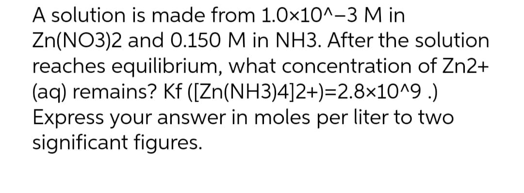 A solution is made from 1.0x10^-3 M in
Zn(NO3)2 and 0.150 M in NH3. After the solution
reaches equilibrium, what concentration of Zn2+
(aq) remains? Kf ([Zn(NH3)4]2+)=2.8×10^9 .)
Express your answer in moles per liter to two
significant figures.