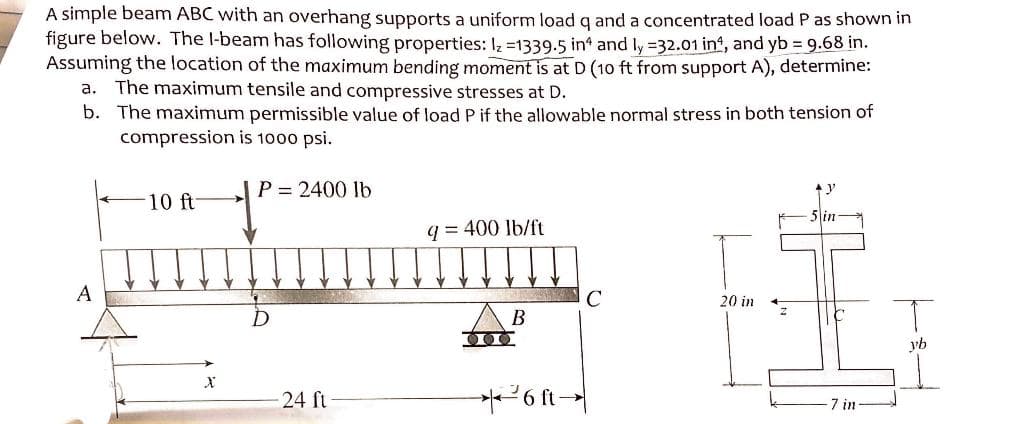 A simple beam ABC with an overhang supports a uniform load q and a concentrated load P as shown in
figure below. The I-beam has following properties: Iz=1339.5 in and ly =32.01 inf, and yb = 9.68 in.
Assuming the location of the maximum bending moment is at D (10 ft from support A), determine:
a. The maximum tensile and compressive stresses at D.
b. The maximum permissible value of load P if the allowable normal stress in both tension of
compression is 1000 psi.
A
10 ft
X
P = 2400 lb
D
24 ft
q = 400 lb/ft
DI
B
²6 ft →
20 in
5 in
7 in
yb