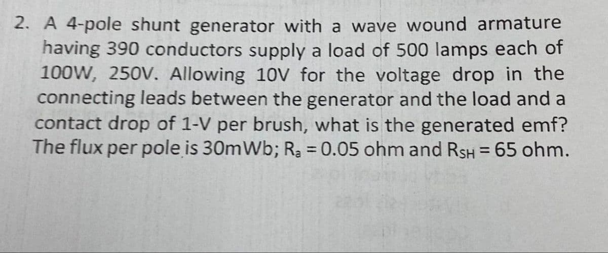 2. A 4-pole shunt generator with a wave wound armature
having 390 conductors supply a load of 500 lamps each of
100W, 250V. Allowing 10V for the voltage drop in the
connecting leads between the generator and the load and a
contact drop of 1-V per brush, what is the generated emf?
The flux per pole is 30mWb; R₂ = 0.05 ohm and RSH = 65 ohm.