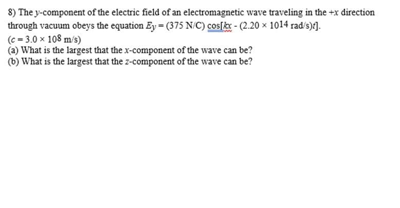 8) The y-component of the electric field of an electromagnetic wave traveling in the +x direction
through vacuum obeys the equation Ey=(375 N/C) cos[kx - (2.20 × 1014 rad/s)t].
(c = 3.0 x 108 m/s)
(a) What is the largest that the x-component of the wave can be?
(b) What is the largest that the z-component of the wave can be?