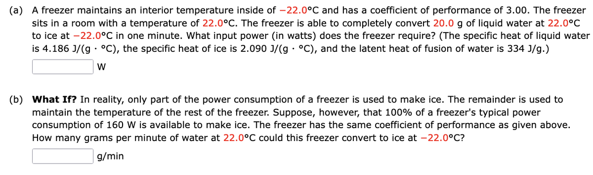 (a) A freezer maintains an interior temperature inside of -22.0°C and has a coefficient of performance of 3.00. The freezer
sits in a room with a temperature of 22.0°C. The freezer is able to completely convert 20.0 g of liquid water at 22.0°C
to ice at -22.0°C in one minute. What input power (in watts) does the freezer require? (The specific heat of liquid water
is 4.186 J/(g. °C), the specific heat of ice is 2.090 J/(g °C), and the latent heat of fusion of water is 334 J/g.)
W
.
(b) What If? In reality, only part of the power consumption of a freezer is used to make ice. The remainder is used to
maintain the temperature of the rest of the freezer. Suppose, however, that 100% of a freezer's typical power
consumption of 160 W is available to make ice. The freezer has the same coefficient of performance as given above.
How many grams per minute of water at 22.0°C could this freezer convert to ice at -22.0°C?
g/min