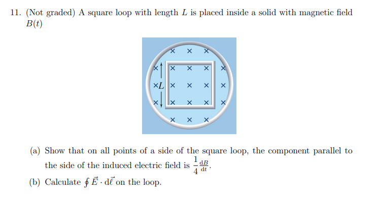 11. (Not graded) A square loop with length L is placed inside a solid with magnetic field
B(t)
X
XL X
Ix
X
(b) Calculate Ede on the loop.
X
X
X
X
X X
the side of the induced electric field is
4
X X X
(a) Show that on all points of a side of the square loop, the component parallel to
1a
X
dB
dt
X