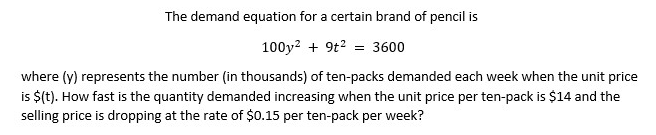 The demand equation for a certain brand of pencil is
100y? + 9t2 = 3600
where (y) represents the number (in thousands) of ten-packs demanded each week when the unit price
is $(t). How fast is the quantity demanded increasing when the unit price per ten-pack is $14 and the
selling price is dropping at the rate of $0.15 per ten-pack per week?
