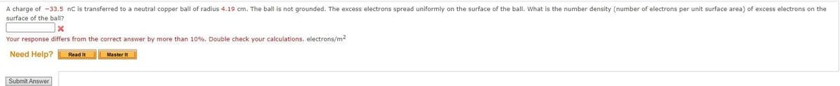 A charge of -33.5 nC is transferred to a neutral copper ball of radius 4.19 cm. The ball is not grounded. The excess electrons spread uniformly on the surface of the ball. What is the number density (number of electrons per unit surface area) of excess electrons on the
surface of the ball?
X
Your response differs from the correct answer by more than 10%. Double check your calculations, electrons/m²
Need Help? Read It
Submit Answer
Master It