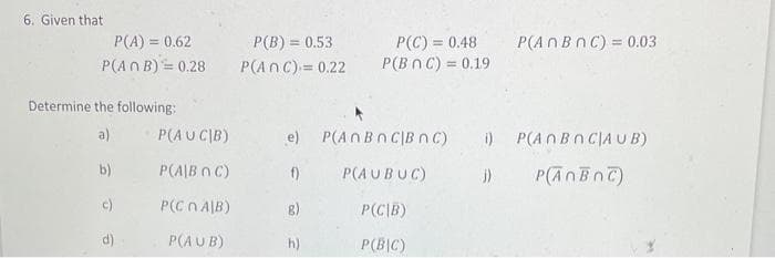 6. Given that
P(A) = 0.62
P(ANB) = 0.28
Determine the following:
a)
b)
c)
d)
P(AUCIB)
P(A/B 0 C)
P(Cn AJB)
P(AUB)
P(B) = 0.53
P(ANC) = 0.22
e)
f)
8)
h)
P(C) = 0.48
P(BNC) = 0.19
P(AnBnC|Bn C) i)
P(AUBUC)
j)
P(CIB)
P(BIC)
P(An B nC) = 0.03
P(ANBNCIA U B)
P(AnBnC)