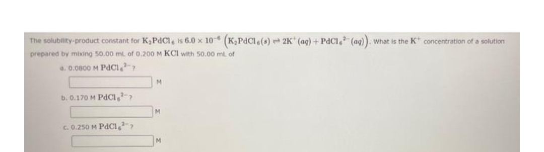 The solubility-product constant for K,PdCl, is 6.0 x 10 (K,PdCl (s) 2K (aq) + PdCl, (aq)). What is the Kt concentration of a solution
prepared by mixing 50.00 ml of 0.200 M KCI with 50.00 ml. of
a. 0.0800 M PdCI,
M.
b. 0.170 M PdCI-
M
c. 0.250 M PdCı,-
M
