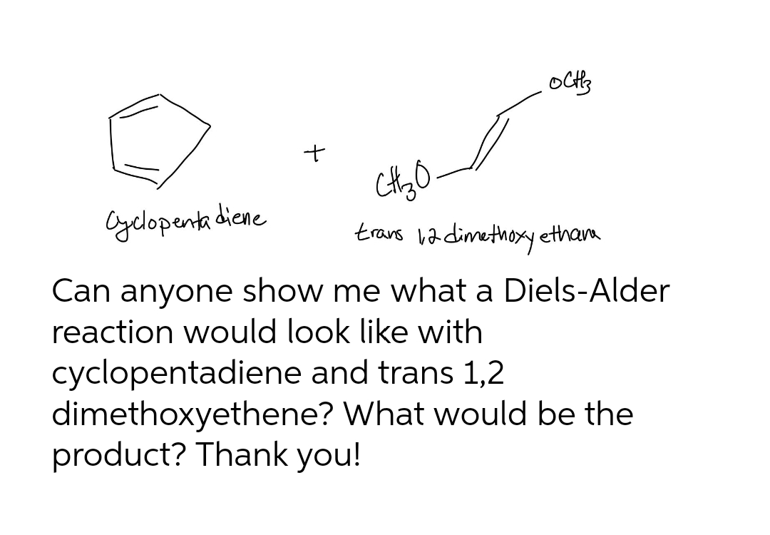 Cyelopenta dicne
trans va dimethoxy etham
Can anyone show me what a Diels-Alder
reaction would look like with
cyclopentadiene and trans 1,2
dimethoxyethene? What would be the
product? Thank you!
