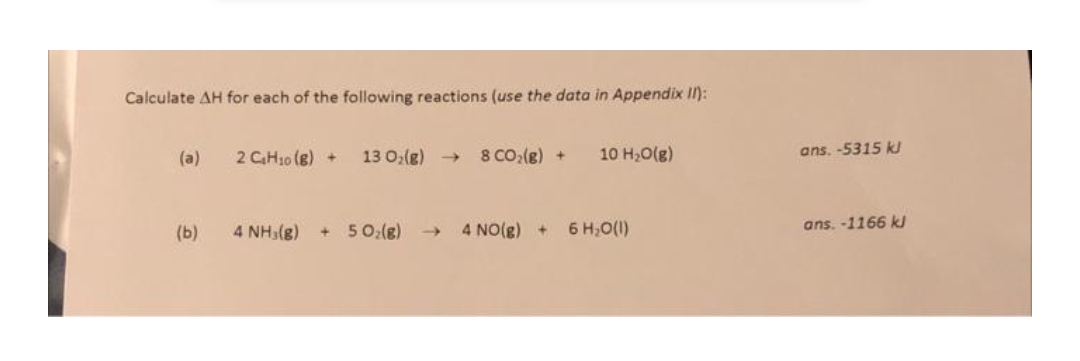 Calculate AH for each of the following reactions (use the data in Appendix II):
(a)
2 CH10 (8) +
13 0;(g) →
8 CO:(g) +
10 H,O(g)
ans. -5315 k
(b)
4 NH3(g)
+ 50:(8)
- 4 NO(g)+
6 H,O(1)
ans. -1166 ks
