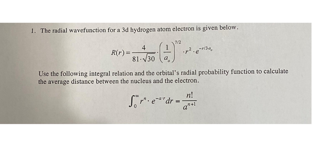 1. The radial wavefunction for a 3d hydrogen atom electron is given below.
7/2
4
1
R(r):
81 V30
a
Use the following integral relation and the orbital's radial probability function to calculate
the average distance between the nucleus and the electron.
n!
So . e""dr
