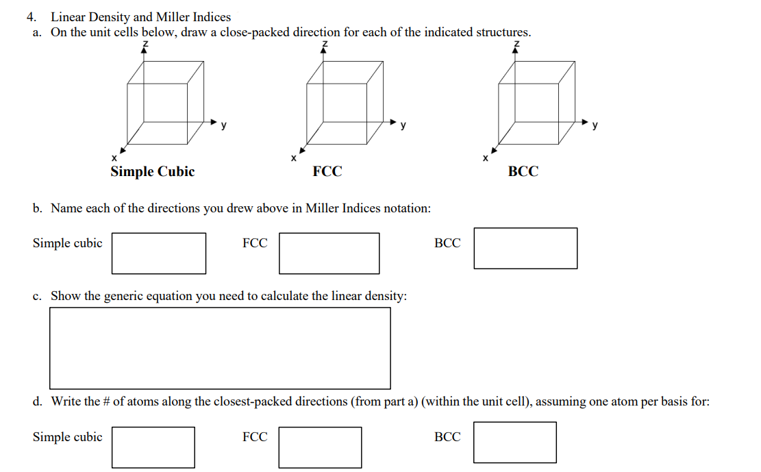 4. Linear Density and Miller Indices
a. On the unit cells below, draw a close-packed direction for each of the indicated structures.
y
Simple Cubic
FCC
ВСС
b. Name each of the directions you drew above in Miller Indices notation:
Simple cubic
FCC
ВСС
c. Show the generic equation you need to calculate the linear density:
d. Write the # of atoms along the closest-packed directions (from part a) (within the unit cell), assuming one atom per basis for:
Simple cubic
FCC
ВСС
