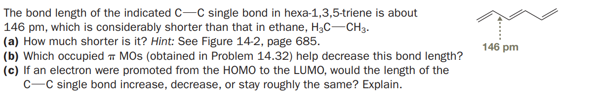 The bond length of the indicated C-C single bond in hexa-1,3,5-triene is about
146 pm, which is considerably shorter than that in ethane, H3C-CH3.
(a) How much shorter is it? Hint: See Figure 14-2, page 685.
(b) Which occupied T MOS (obtained in Problem 14.32) help decrease this bond length?
(c) If an electron were promoted from the HOMO to the LUMO, would the length of the
C-C single bond increase, decrease, or stay roughly the same? Explain.
146 pm
