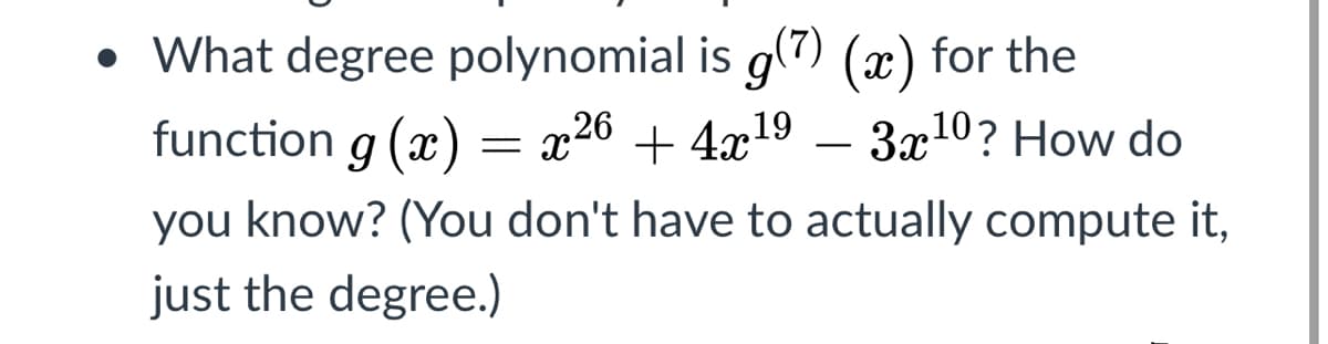 • What degree polynomial is g(7) (x) for the
function g (x) = x26 + 4x19 – 3x10? How do
-
you know? (You don't have to actually compute it,
just the degree.)
