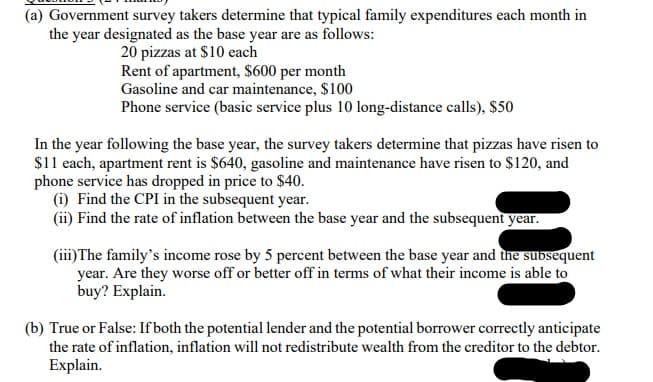 (a) Government survey takers determine that typical family expenditures each month in
the year designated as the base year are as follows:
20 pizzas at $10 each
Rent of apartment, $600 per month
Gasoline and car maintenance, $100
Phone service (basic service plus 10 long-distance calls), $50
In the year following the base year, the survey takers determine that pizzas have risen to
$11 each, apartment rent is $640, gasoline and maintenance have risen to $120, and
phone service has dropped in price to $40.
(i) Find the CPI in the subsequent year.
(ii) Find the rate of inflation between the base year and the subsequent year.
(iii) The family's income rose by 5 percent between the base year and the subsequent
year. Are they worse off or better off in terms of what their income is able to
buy? Explain.
(b) True or False: If both the potential lender and the potential borrower correctly anticipate
the rate of inflation, inflation will not redistribute wealth from the creditor to the debtor.
Explain.