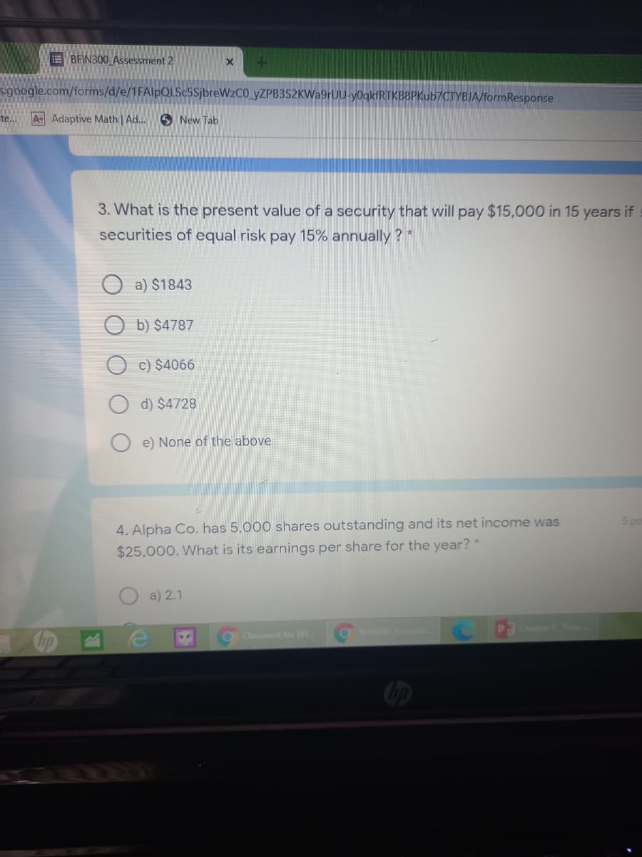 EBFINB00 Assessment 2
s.google.com/forms/d/e/1FAlpQLSc5SjbreWzCO_yZPB3S2KWa9rUU-y0gkfRTKB8PKub7CTYBJA/formResponse
te...
AAdaptive Math | Ad..
O New Tab
3. What is the present value of a security that will pay $15,000 in 15 years if
securities of equal risk pay 15% annually ? *
O a) $1843
b) $4787
c) $4066
d) $4728
e) None of the above
5 po
4. Alpha Co. has 5,000 shares outstanding and its net income was
$25,000. What is its earnings per share for the year?
a) 2.1
OIN A
Chapter S Tme
Classwork for BFL
