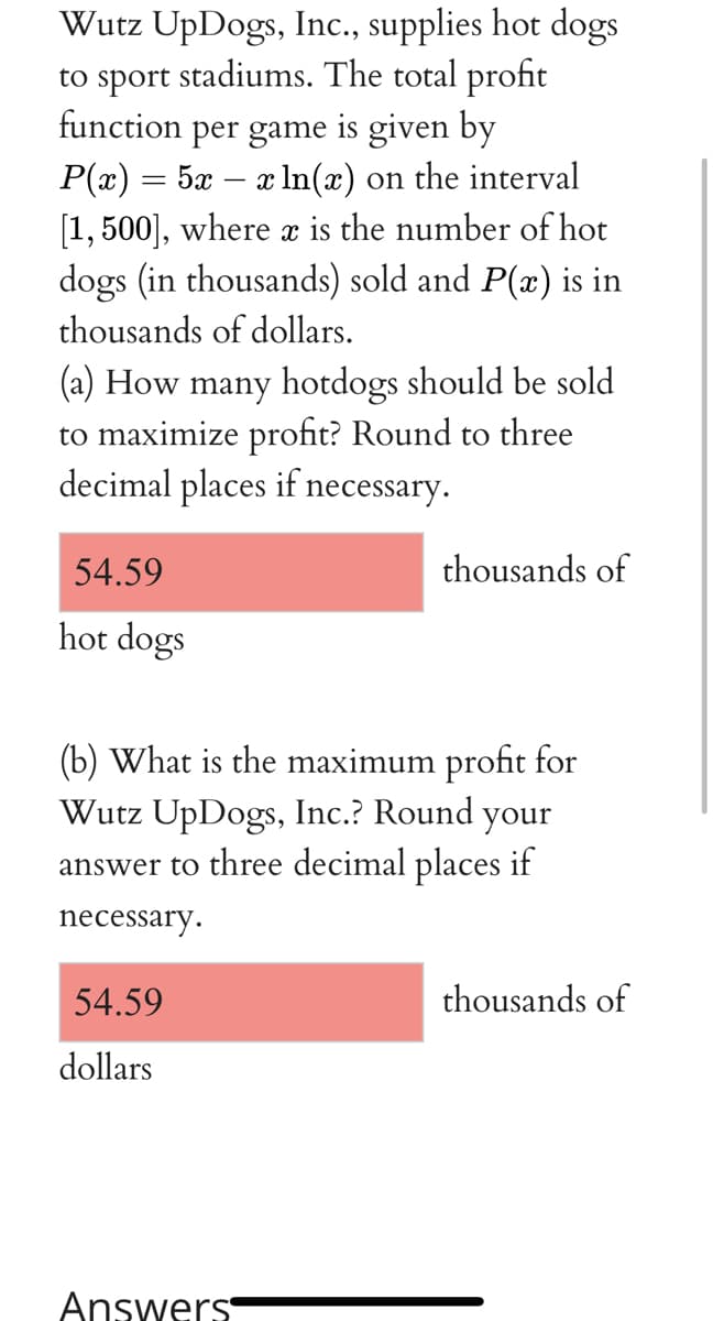 Wutz UpDogs, Inc., supplies hot dogs
stadiums. The total profit
sport:
function per game is given by
P(x) = 5x – x In(x) on the interval
[1,500], where x is the number of hot
dogs (in thousands) sold and P(x) is in
to
thousands of dollars.
(a) How many hotdogs should be sold
to maximize profit? Round to three
decimal places if necessary.
54.59
thousands of
hot dogs
(b) What is the maximum profit for
Wutz UpDogs, Inc.? Round your
answer to three decimal places if
necessary.
54.59
thousands of
dollars
Answers

