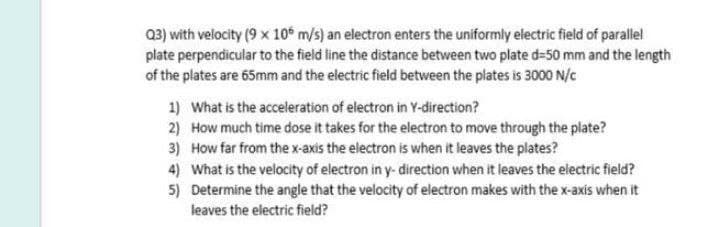 Q3) with velocity (9 x 10€ m/s) an electron enters the uniformly electric field of parallel
plate perpendicular to the field line the distance between two plate d=50 mm and the length
of the plates are 65mm and the electric field between the plates is 3000 N/c
1) What is the acceleration of electron in Y-direction?
2) How much time dose it takes for the electron to move through the plate?
3) How far from thex-axis the electron is when it leaves the plates?
4) What is the velocity of electron in y- direction when it leaves the electric field?
5) Determine the angle that the velocity of electron makes with the x-axis when it
leaves the electric field?
