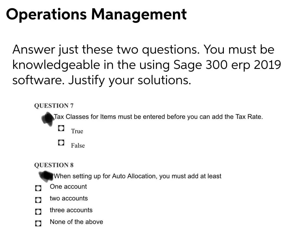Operations Management
Answer just these two questions. You must be
knowledgeable in the using Sage 300 erp 2019
software. Justify your solutions.
QUESTION 7
Tax Classes for Items must be entered before you can add the Tax Rate.
True
False
QUESTION 8
When setting up for Auto Allocation, you must add at least
One account
two accounts
three accounts
None of the above
