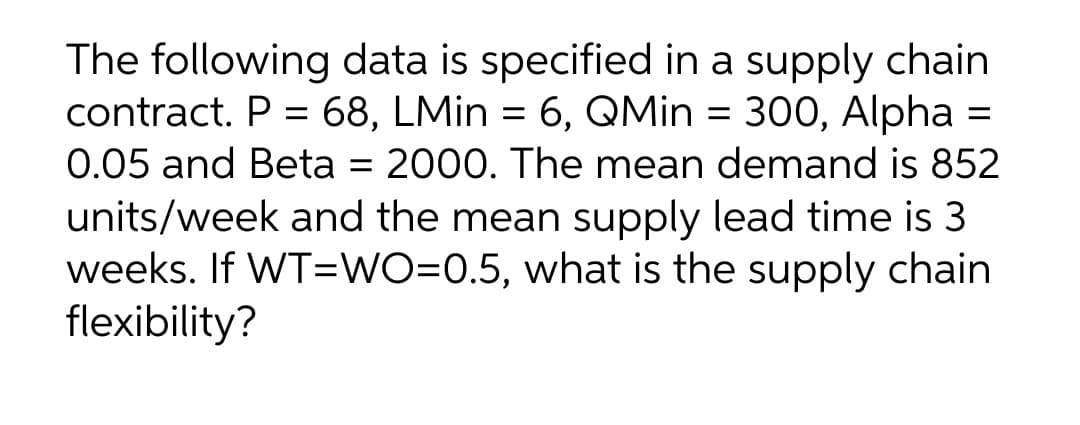The following data is specified in a supply chain
contract. P = 68, LMin = 6, QMin = 300, Alpha =
0.05 and Beta = 2000. The mean demand is 852
units/week and the mean supply lead time is 3
weeks. If WT=WO=0.5, what is the supply chain
flexibility?
