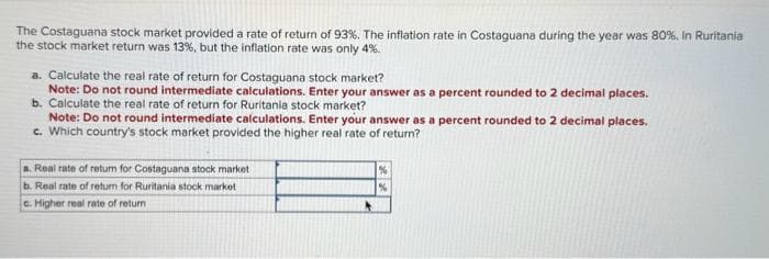 The Costaguana stock market provided a rate of return of 93%. The inflation rate in Costaguana during the year was 80%. In Ruritania
the stock market return was 13%, but the inflation rate was only 4%.
a. Calculate the real rate of return for Costaguana stock market?
Note: Do not round intermediate calculations. Enter your answer as a percent rounded to 2 decimal places.
b. Calculate the real rate of return for Ruritania stock market?
Note: Do not round intermediate calculations. Enter your answer as a percent rounded to 2 decimal places.
c. Which country's stock market provided the higher real rate of return?
a. Real rate of return for Costaguana stock market
b. Real rate of return for Ruritania stock market
c. Higher real rate of return
%
%