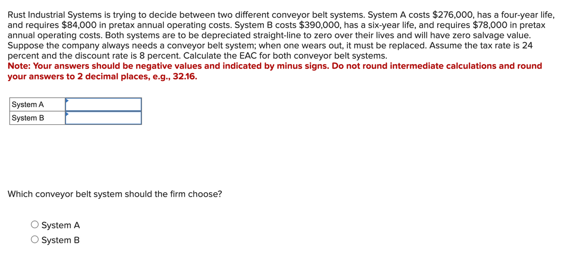 Rust Industrial Systems is trying to decide between two different conveyor belt systems. System A costs $276,000, has a four-year life,
and requires $84,000 in pretax annual operating costs. System B costs $390,000, has a six-year life, and requires $78,000 in pretax
annual operating costs. Both systems are to be depreciated straight-line to zero over their lives and will have zero salvage value.
Suppose the company always needs a conveyor belt system; when one wears out, it must be replaced. Assume the tax rate is 24
percent and the discount rate is 8 percent. Calculate the EAC for both conveyor belt systems.
Note: Your answers should be negative values and indicated by minus signs. Do not round intermediate calculations and round
your answers to 2 decimal places, e.g., 32.16.
System A
System B
Which conveyor belt system should the firm choose?
System A
System B