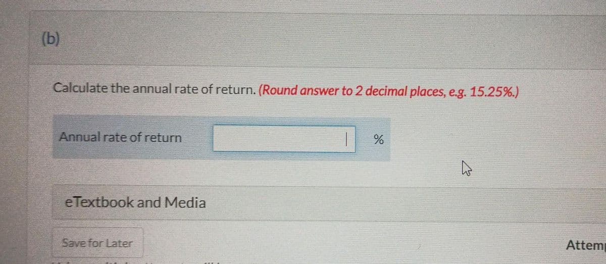 (b)
Calculate the annual rate of return. (Round answer to 2 decimal places, e.g. 15.25%.)
Annual rate of return
eTextbook and Media
Save for Later
%
K
Attem