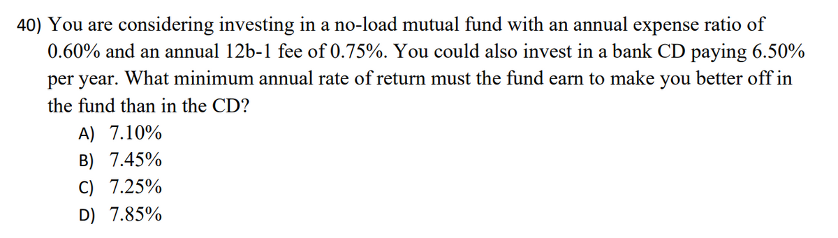 40) You are considering investing in a no-load mutual fund with an annual expense ratio of
0.60% and an annual 12b-1 fee of 0.75%. You could also invest in a bank CD paying 6.50%
per year. What minimum annual rate of return must the fund earn to make you better off in
the fund than in the CD?
A) 7.10%
B) 7.45%
C) 7.25%
D) 7.85%