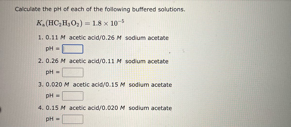 Calculate the pH of each of the following buffered solutions.
Ka (HC2H3O2) = 1.8 × 10-5
1. 0.11 M acetic acid/0.26 M sodium acetate
pH =
2. 0.26 M acetic acid/0.11 M sodium acetate
pH =
3. 0.020 M acetic acid/0.15 M sodium acetate
pH =
4. 0.15 M acetic acid/0.020 M sodium acetate
pH
=