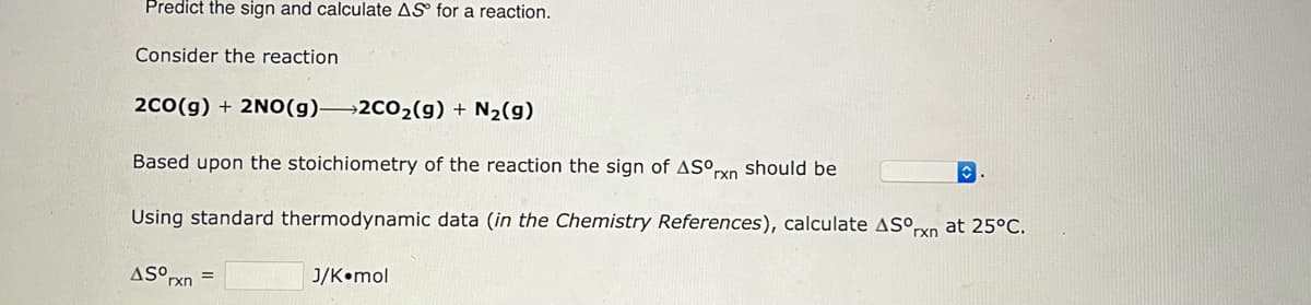 Predict the sign and calculate AS for a reaction.
Consider the reaction
2CO(g) + 2NO(g) 2CO₂(g) + N₂(g)
Based upon the stoichiometry of the reaction the sign of ASOrxn should be
Using standard thermodynamic data (in the Chemistry References), calculate ASºrn at 25°C.
AS⁰rxn=
J/K mol