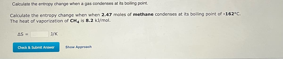 Calculate the entropy change when a gas condenses at its boiling point.
Calculate the entropy change when when 2.47 moles of methane condenses at its boiling point of -162°C.
The heat of vaporization of CH4 is 8.2 kJ/mol.
AS =
J/K
Check & Submit Answer
Show Approach