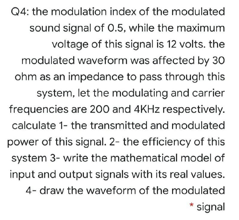 Q4: the modulation index of the modulated
sound signal of 0.5, while the maximum
voltage of this signal is 12 volts. the
modulated waveform was affected by 30
ohm as an impedance to pass through this
system, let the modulating and carrier
frequencies are 200 and 4KHZ respectively.
calculate 1- the transmitted and modulated
power of this signal. 2- the efficiency of this
system 3- write the mathematical model of
input and output signals with its real values.
4- draw the waveform of the modulated
* signal
