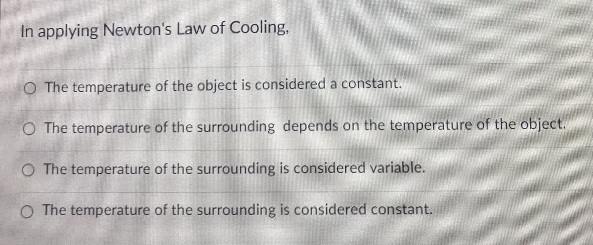 In applying Newton's Law of Cooling,
O The temperature of the object is considered a constant.
O The temperature of the surrounding depends on the temperature of the object.
O The temperature of the surrounding is considered variable.
O The temperature of the surrounding is considered constant.
