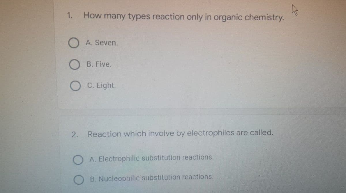 ks
1.
How many types reaction only in organic chemistry.
O A. Seven.
B. Five.
OC. Eight.
2.
Reaction which involve by electrophiles are called.
OA. Electrophilic substitution reactions.
B. Nucleophilic substitution reactions.