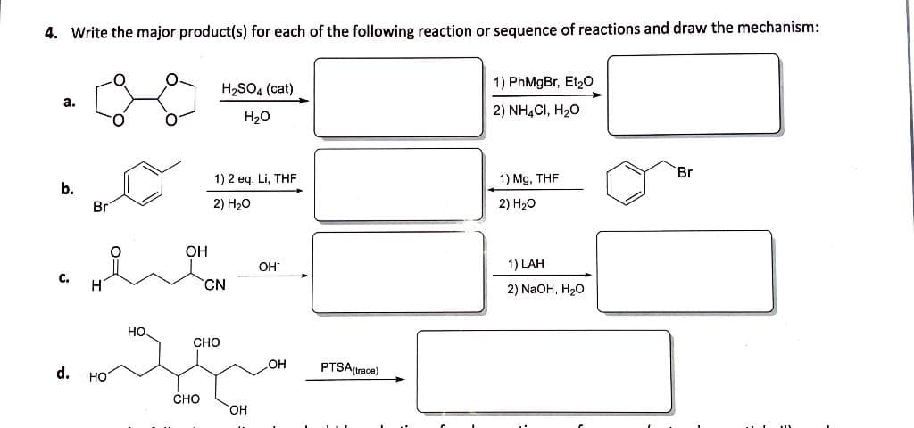 4. Write the major product(s) for each of the following reaction or sequence of reactions and draw the mechanism:
H2SO4 (cat)
1) PhMgBr, Et20
a.
2) NHẠCI, H20
H20
Br
1) 2 eq. Li, THF
1) Mg, THF
b.
Br
2) H20
2) H20
OH
OH
1) LAH
C.
CN
2) NaOH, H20
но.
CHO
d.
он
PTSA(trace)
HO
CHO
HO
