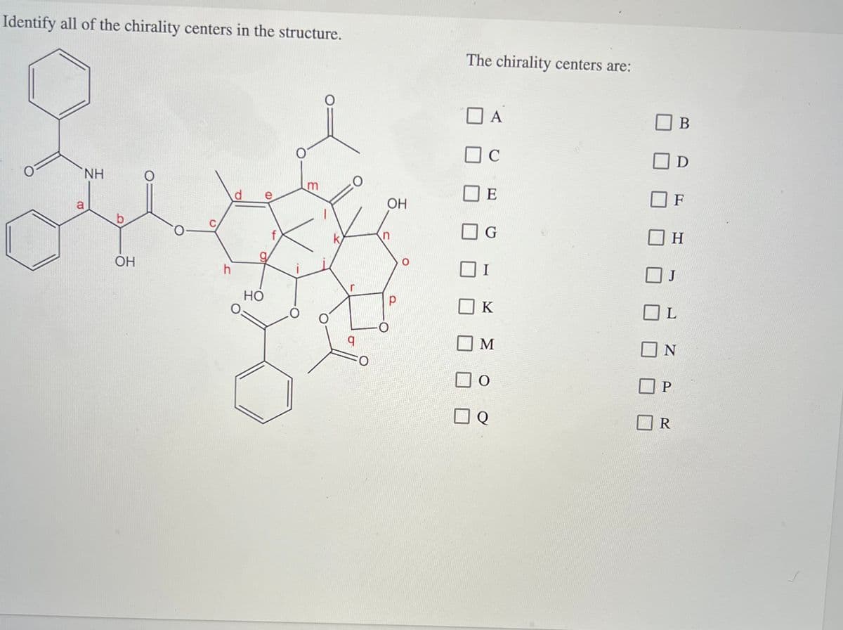 Identify all of the chirality centers in the structure.
CO
NH
O
OH
h
Q
HO
e
(D
m
O
q
OH
n
The chirality centers are:
D A
C
E
G
I
K
M
O
Q
D
J
P
F
H
L
B
N
R